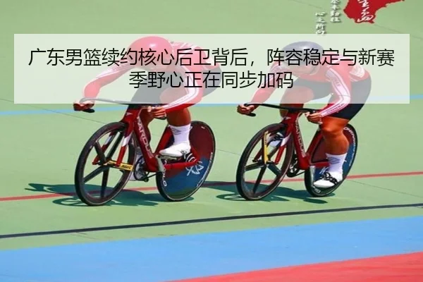 广东男篮续约核心后卫背后，阵容稳定与新赛季野心正在同步加码